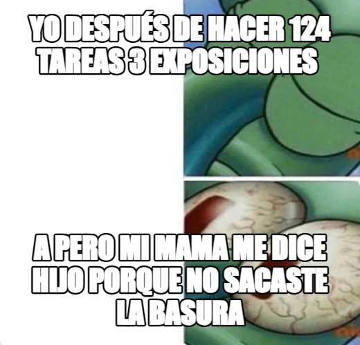 yo después de hacer 124 tareas 3 exposiciones  a pero mi mama me dice HIJO porque no sacaste la basura