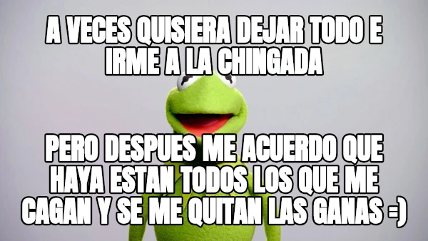 A veces QUISIERA DEJAR TODO E IRME A LA CHINGADA pERO DESPUES ME ACUERDO QUE HAYA ESTAN TODOS LOS QUE ME CAGAN Y SE ME QUITAN LAS GANAS =)