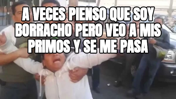 a veces pienso que soy borracho pero veo a mis primos y se me pasa