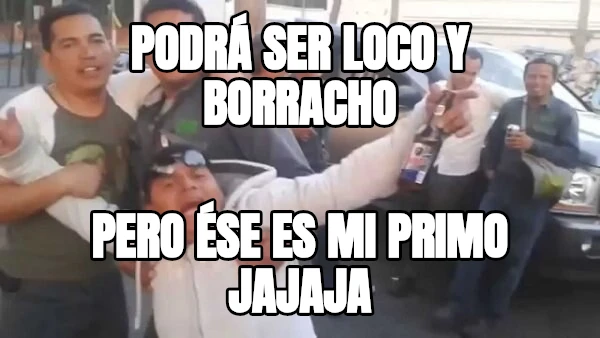 Podrá ser LOCO y BORRACHO pero ése es mi PRIMO jajaja