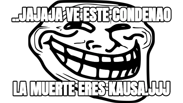 ..jajaja ve este condenao la muerte eres kausa.jjj